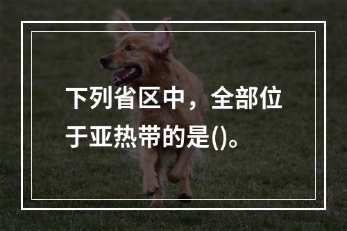 下列省区中，全部位于亚热带的是()。