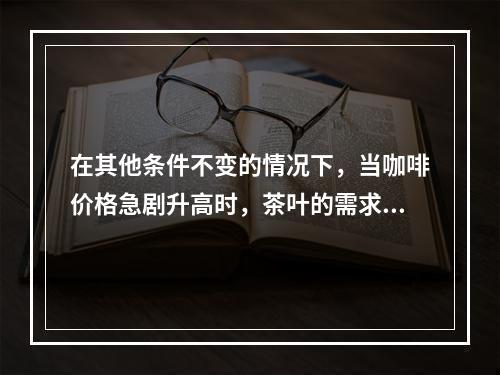 在其他条件不变的情况下，当咖啡价格急剧升高时，茶叶的需求量将