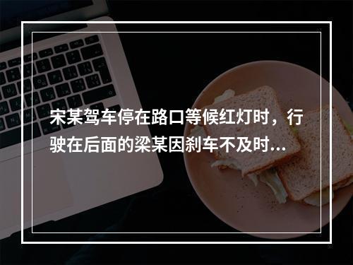 宋某驾车停在路口等候红灯时，行驶在后面的梁某因刹车不及时撞向