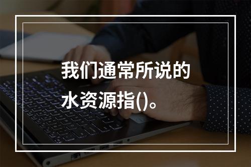 我们通常所说的水资源指()。