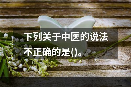 下列关于中医的说法不正确的是()。