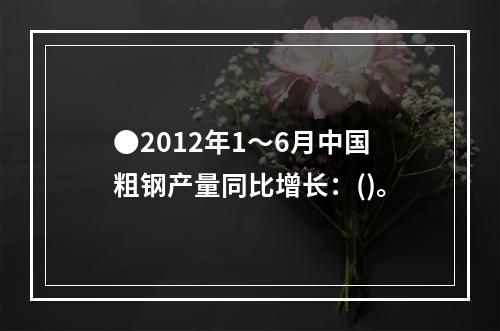 ●2012年1～6月中国粗钢产量同比增长：()。