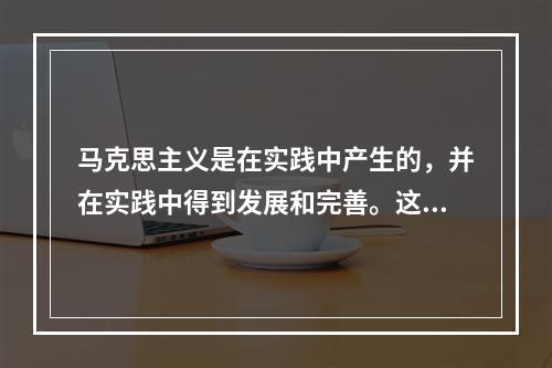 马克思主义是在实践中产生的，并在实践中得到发展和完善。这种发