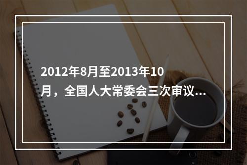 2012年8月至2013年10月，全国人大常委会三次审议《中