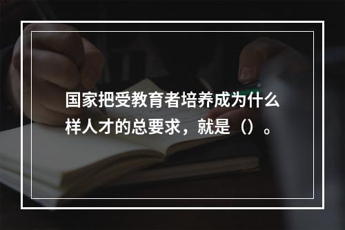 国家把受教育者培养成为什么样人才的总要求，就是（）。