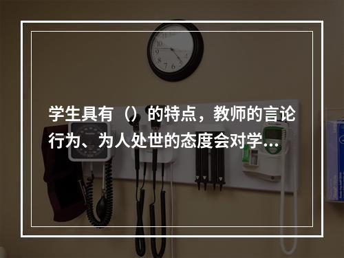 学生具有（）的特点，教师的言论行为、为人处世的态度会对学生具