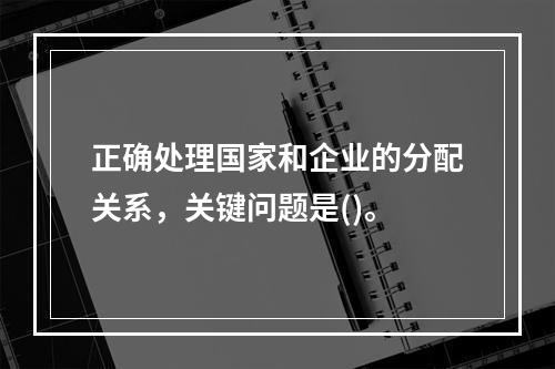 正确处理国家和企业的分配关系，关键问题是()。