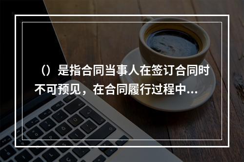 （）是指合同当事人在签订合同时不可预见，在合同履行过程中不可