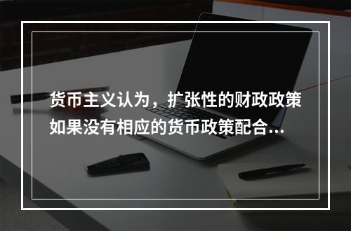 货币主义认为，扩张性的财政政策如果没有相应的货币政策配合，就