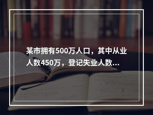 某市拥有500万人口，其中从业人数450万，登记失业人数15