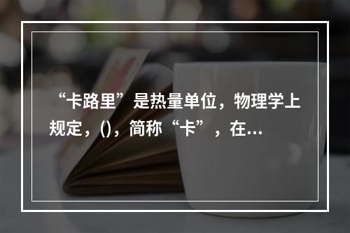 “卡路里”是热量单位，物理学上规定，()，简称“卡”，在汉语