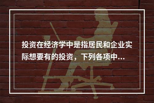 投资在经济学中是指居民和企业实际想要有的投资，下列各项中，属