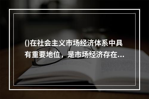 ()在社会主义市场经济体系中具有重要地位，是市场经济存在和发