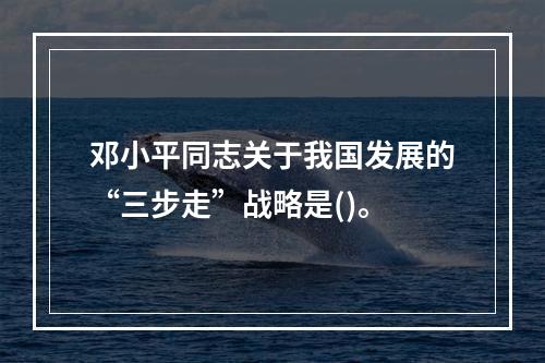 邓小平同志关于我国发展的“三步走”战略是()。