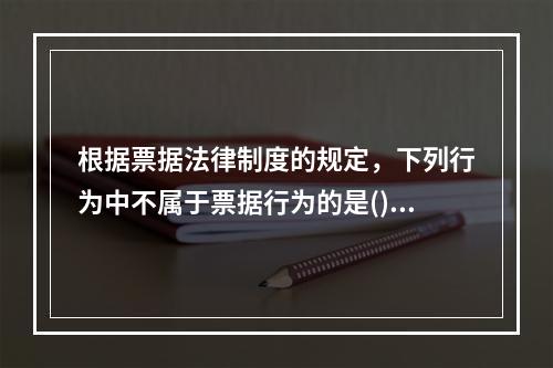 根据票据法律制度的规定，下列行为中不属于票据行为的是()。