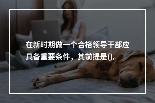 在新时期做一个合格领导干部应具备重要条件，其前提是()。