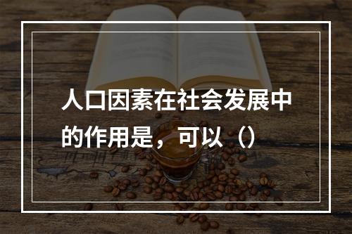 人口因素在社会发展中的作用是，可以（）