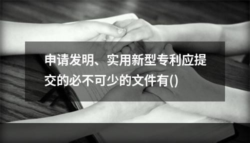 申请发明、实用新型专利应提交的必不可少的文件有()