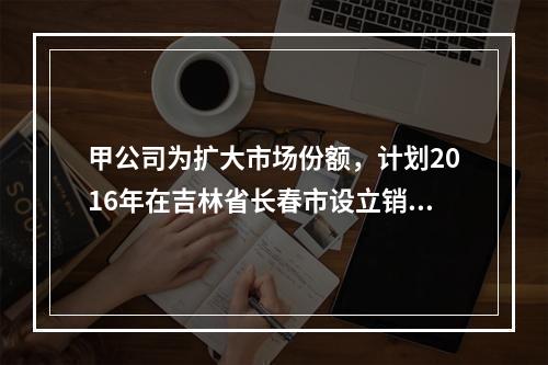 甲公司为扩大市场份额，计划2016年在吉林省长春市设立销售代