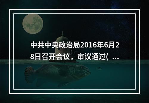 中共中央政治局2016年6月28日召开会议，审议通过( )，