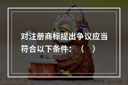 对注册商标提出争议应当符合以下条件：（　）