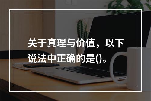 关于真理与价值，以下说法中正确的是()。