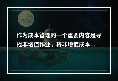 作为成本管理的一个重要内容是寻找非增值作业，将非增值成本降至