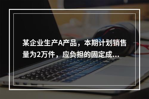 某企业生产A产品，本期计划销售量为2万件，应负担的固定成本总