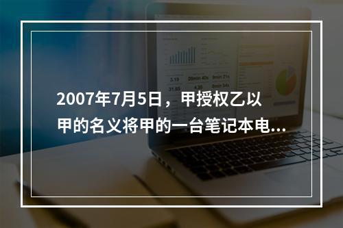 2007年7月5日，甲授权乙以甲的名义将甲的一台笔记本电脑出