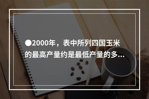 ●2000年，表中所列四国玉米的最高产量约是最低产量的多少倍