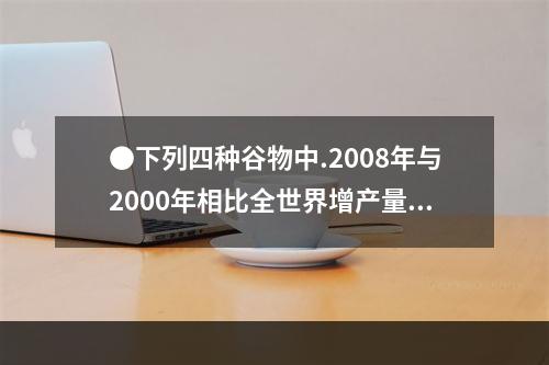 ●下列四种谷物中.2008年与2000年相比全世界增产量最多