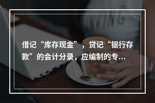 借记“库存现金”，贷记“银行存款”的会计分录，应编制的专用记