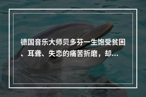 德国音乐大师贝多芬一生饱受贫困、耳聋、失恋的痛苦折磨，却为世