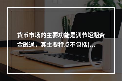 货币市场的主要功能是调节短期资金融通，其主要特点不包括()。