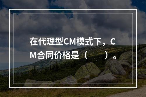 在代理型CM模式下，CM合同价格是（　　）。