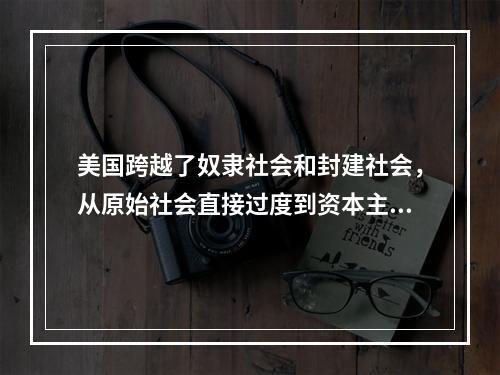 美国跨越了奴隶社会和封建社会，从原始社会直接过度到资本主义社