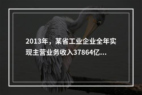 2013年，某省工业企业全年实现主营业务收入37864亿元、