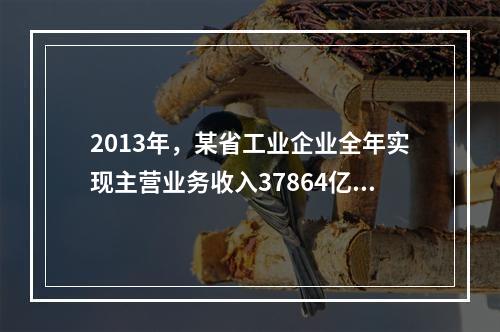 2013年，某省工业企业全年实现主营业务收入37864亿元、