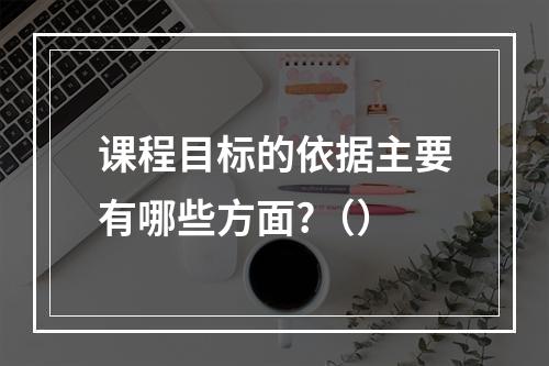 课程目标的依据主要有哪些方面?（）