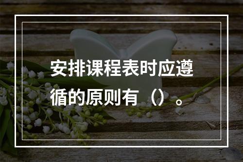 安排课程表时应遵循的原则有（）。