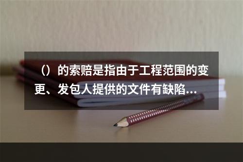 （）的索赔是指由于工程范围的变更、发包人提供的文件有缺陷或错