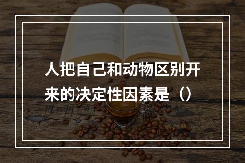 人把自己和动物区别开来的决定性因素是（）