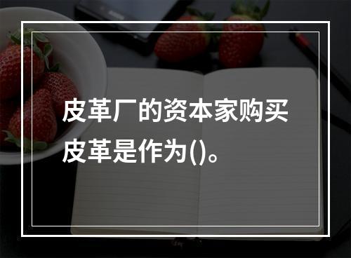 皮革厂的资本家购买皮革是作为()。