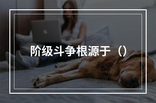 阶级斗争根源于（）