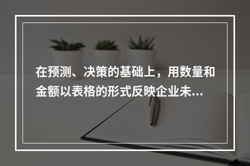 在预测、决策的基础上，用数量和金额以表格的形式反映企业未来一