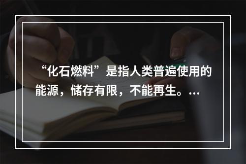 “化石燃料”是指人类普遍使用的能源，储存有限，不能再生。以下