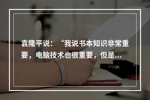 袁隆平说：“我说书本知识非常重要，电脑技术也很重要，但是书本