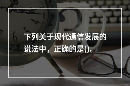 下列关于现代通信发展的说法中，正确的是()。