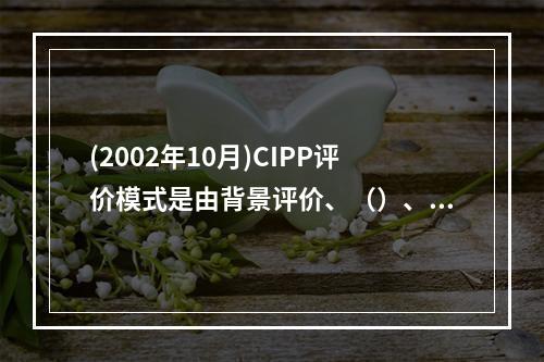 (2002年10月)CIPP评价模式是由背景评价、（）、（）