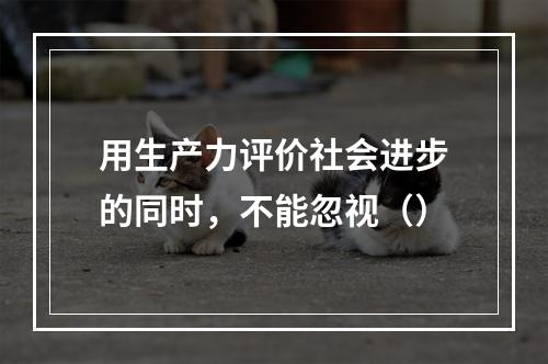 用生产力评价社会进步的同时，不能忽视（）